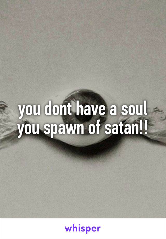 you dont have a soul you spawn of satan!!