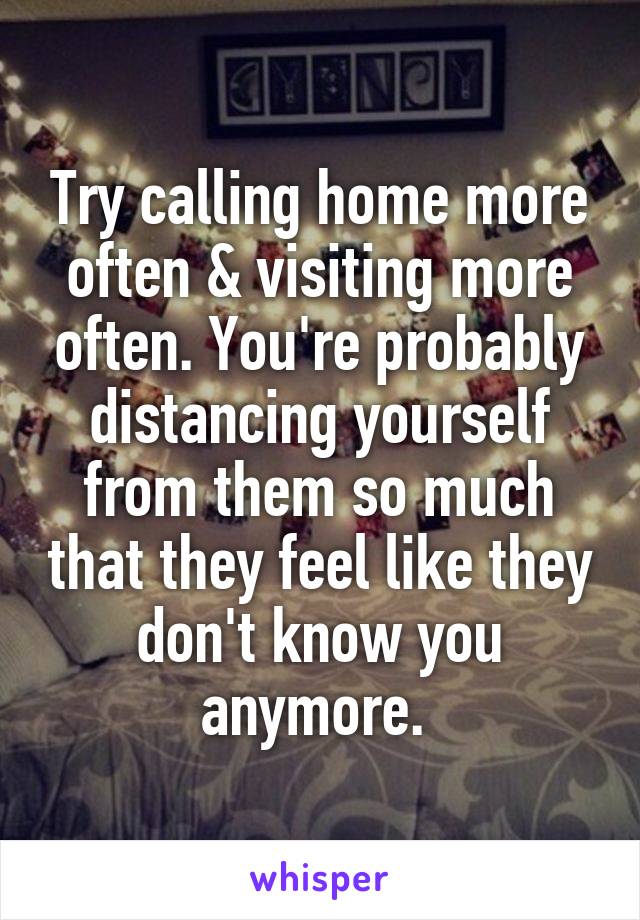 Try calling home more often & visiting more often. You're probably distancing yourself from them so much that they feel like they don't know you anymore. 