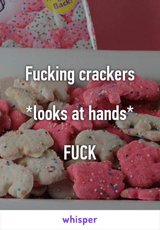 Fucking crackers

*looks at hands*

FUCK