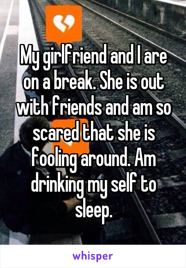 My girlfriend and I are on a break. She is out with friends and am so scared that she is fooling around. Am drinking my self to sleep.