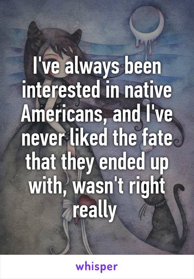 I've always been interested in native Americans, and I've never liked the fate that they ended up with, wasn't right really 