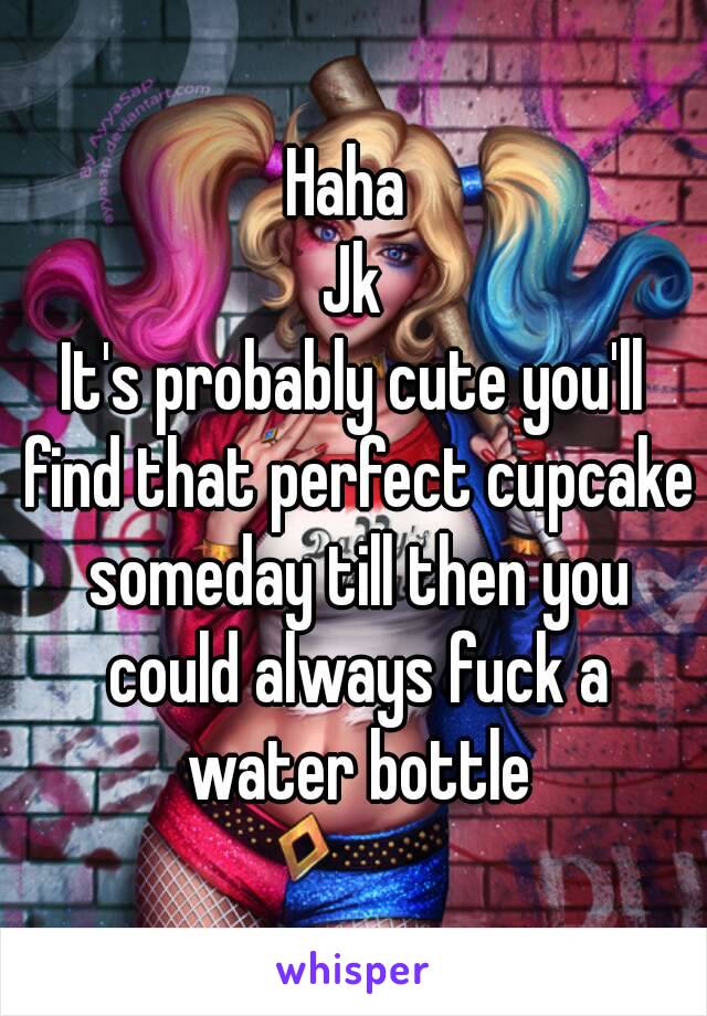 Haha 
Jk
It's probably cute you'll find that perfect cupcake someday till then you could always fuck a water bottle