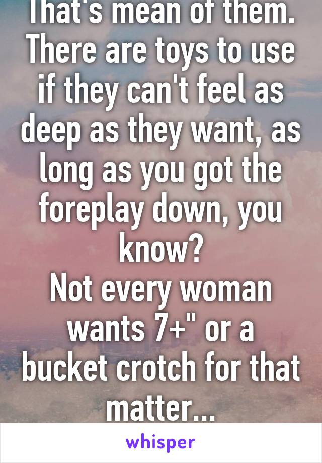 That's mean of them. There are toys to use if they can't feel as deep as they want, as long as you got the foreplay down, you know?
Not every woman wants 7+" or a bucket crotch for that matter...
