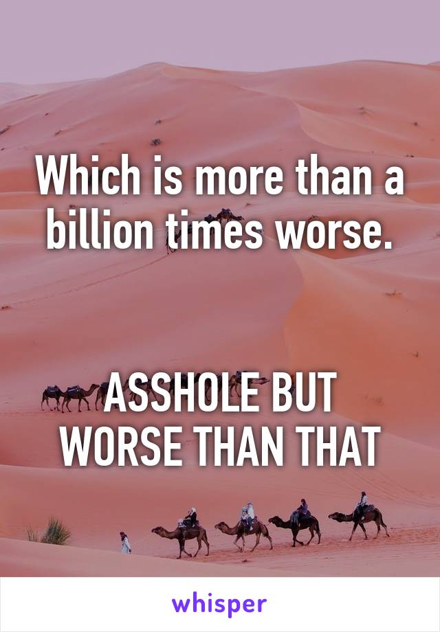 Which is more than a billion times worse.


ASSHOLE BUT WORSE THAN THAT
