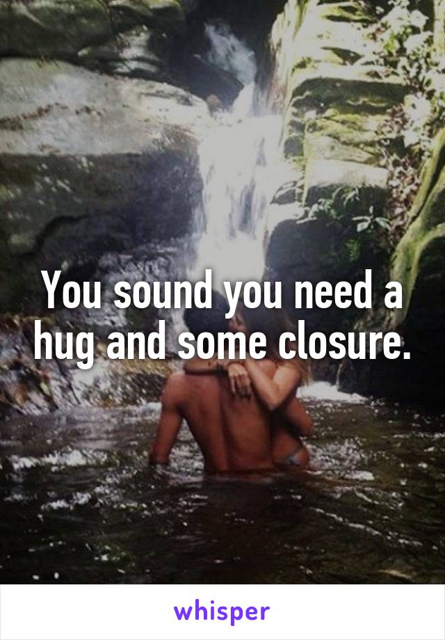 You sound you need a hug and some closure.