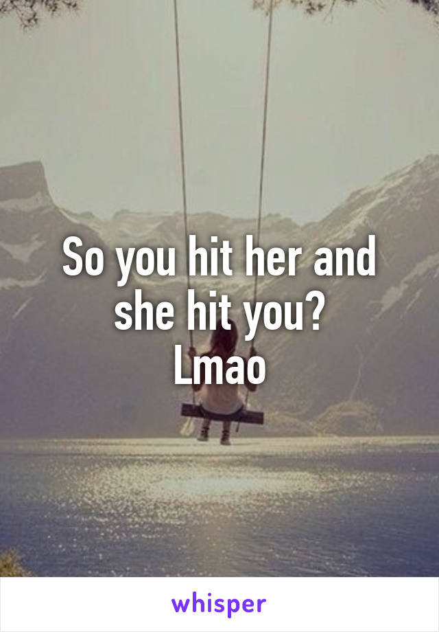 So you hit her and she hit you?
Lmao