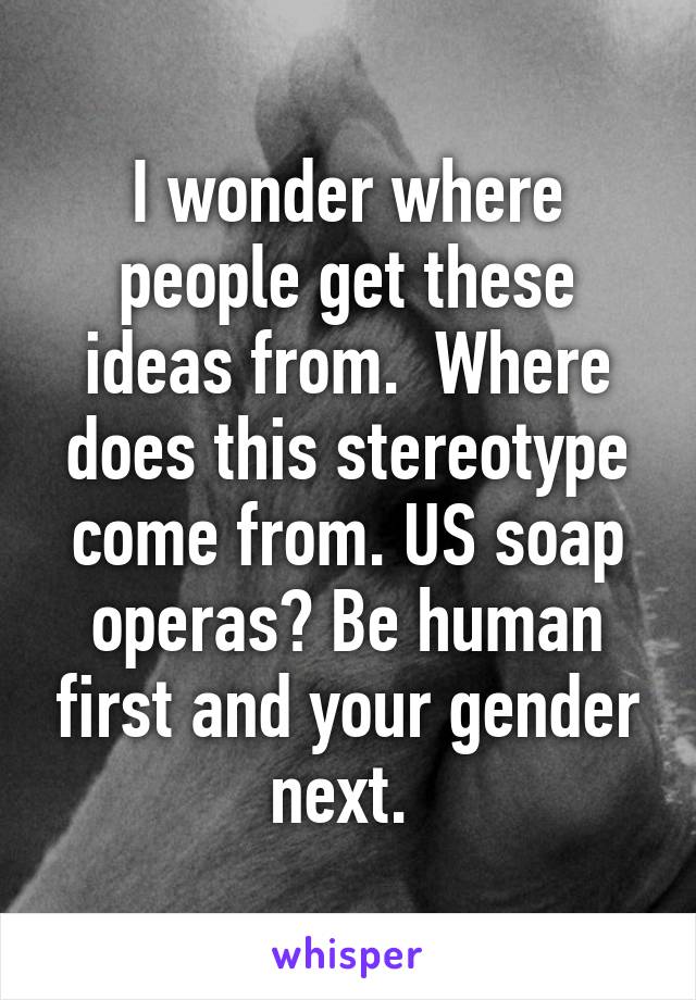 I wonder where people get these ideas from.  Where does this stereotype come from. US soap operas? Be human first and your gender next. 