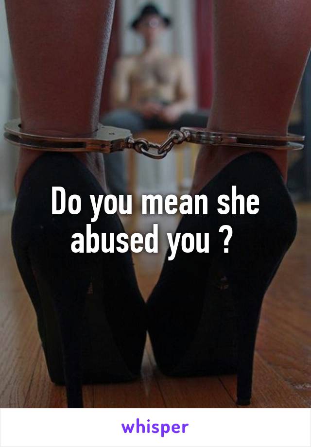 Do you mean she abused you ? 