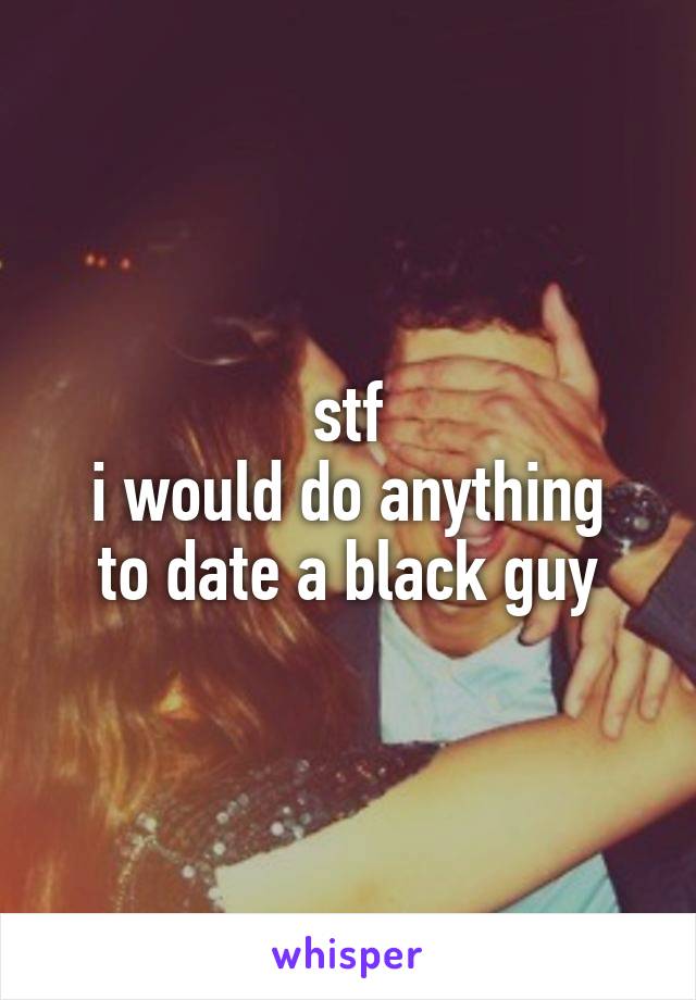 stf
i would do anything to date a black guy