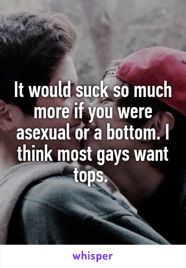 It would suck so much more if you were asexual or a bottom. I think most gays want tops. 