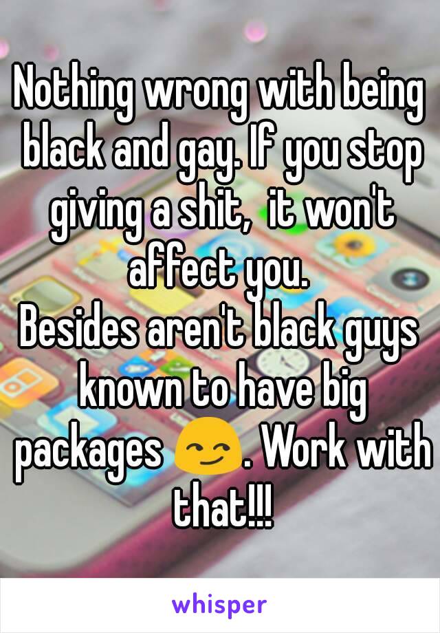 Nothing wrong with being black and gay. If you stop giving a shit,  it won't affect you. 
Besides aren't black guys known to have big packages 😏. Work with that!!!