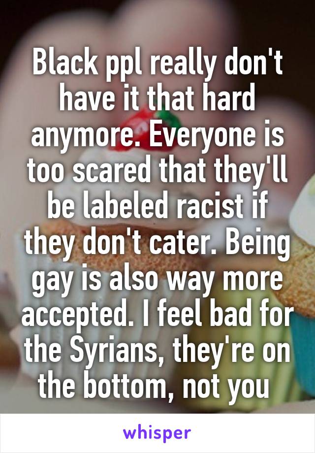 Black ppl really don't have it that hard anymore. Everyone is too scared that they'll be labeled racist if they don't cater. Being gay is also way more accepted. I feel bad for the Syrians, they're on the bottom, not you 