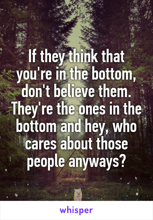 If they think that you're in the bottom, don't believe them. They're the ones in the bottom and hey, who cares about those people anyways?