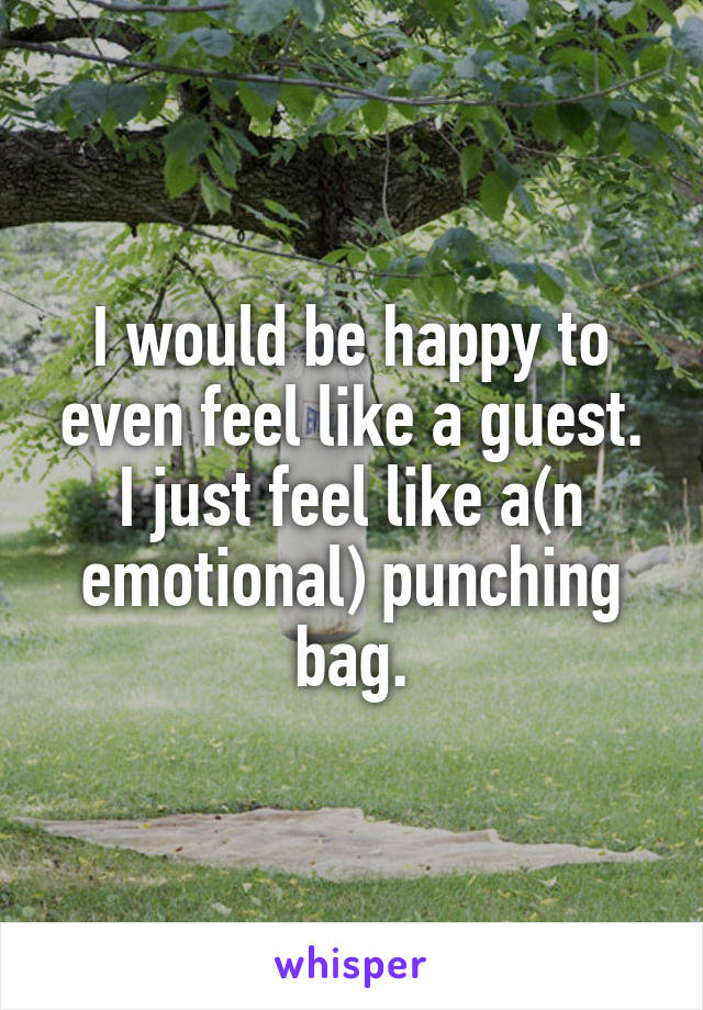 I would be happy to even feel like a guest. I just feel like a(n emotional) punching bag.