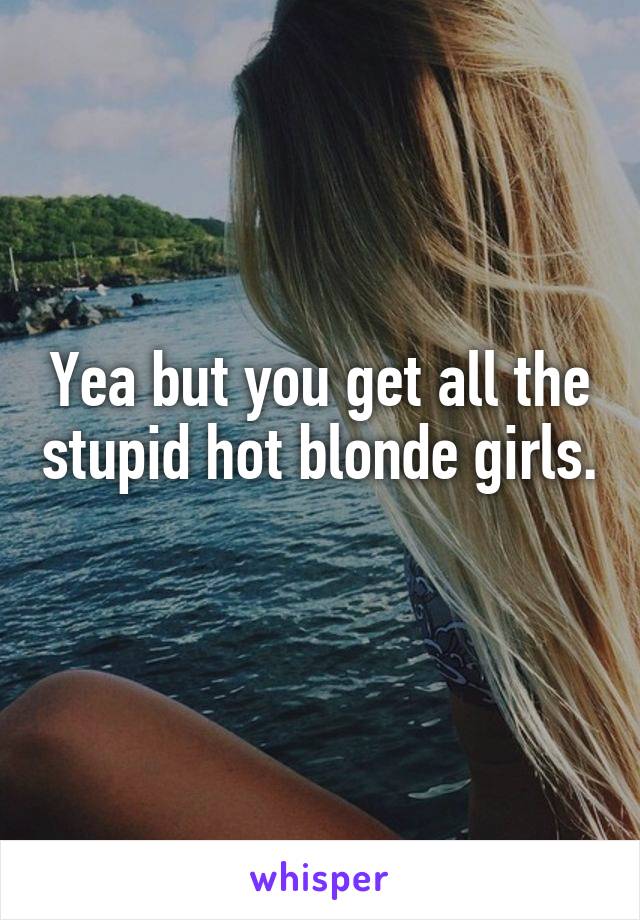 Yea but you get all the stupid hot blonde girls. 