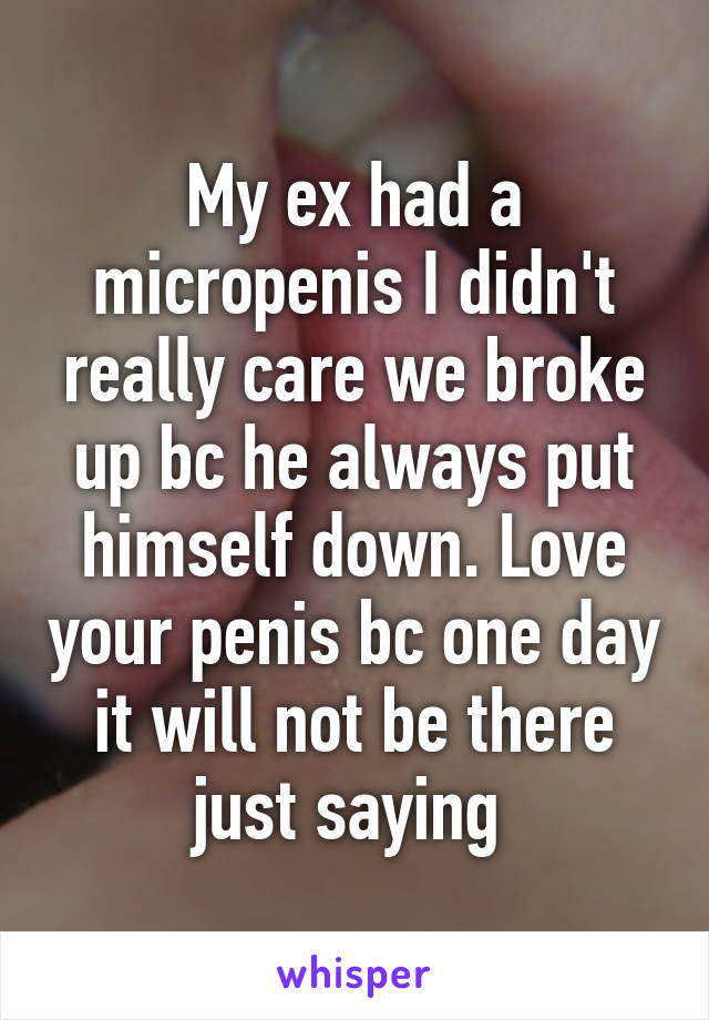 My ex had a micropenis I didn't really care we broke up bc he always put himself down. Love your penis bc one day it will not be there just saying 