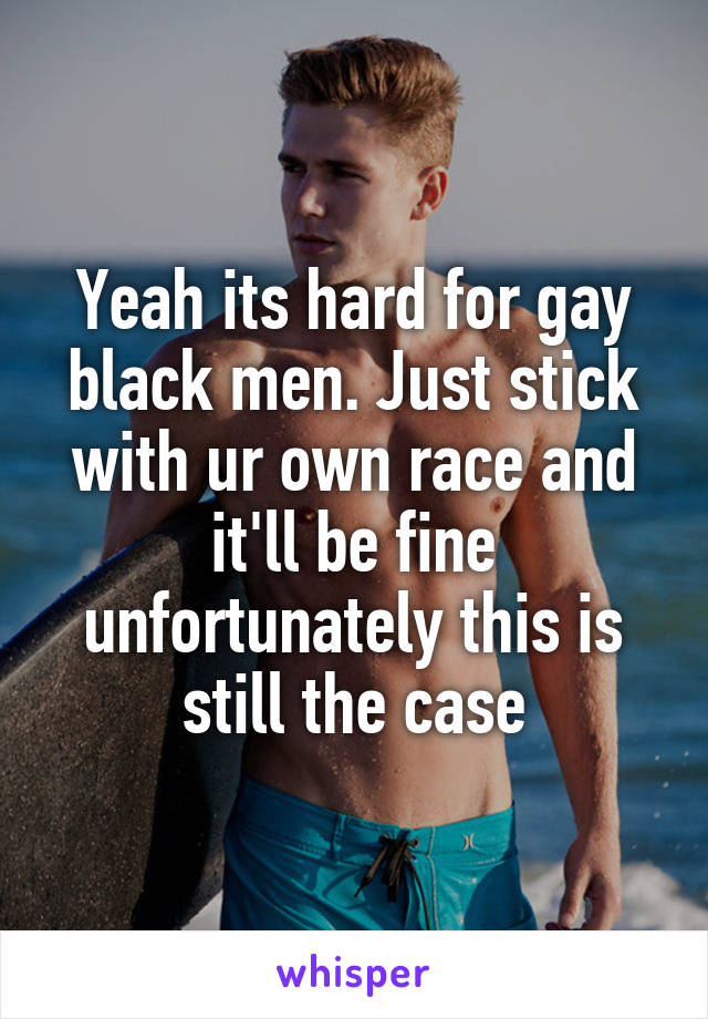 Yeah its hard for gay black men. Just stick with ur own race and it'll be fine unfortunately this is still the case