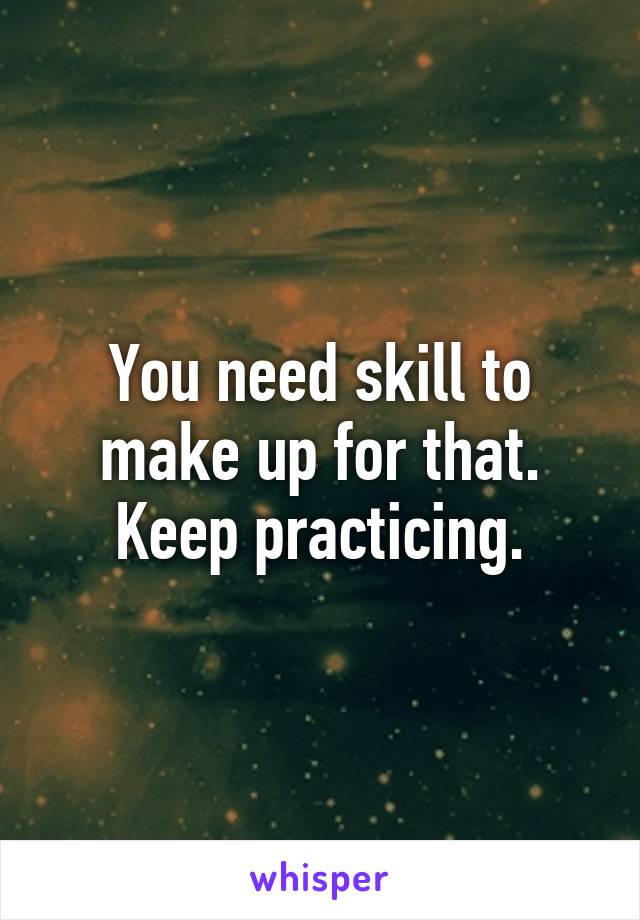 You need skill to make up for that. Keep practicing.