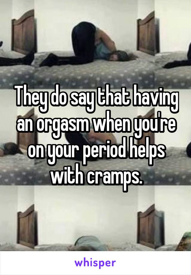 They do say that having an orgasm when you're on your period helps with cramps.