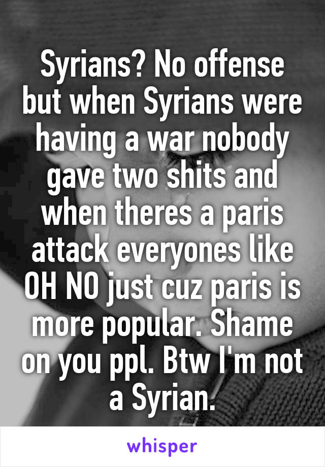 Syrians? No offense but when Syrians were having a war nobody gave two shits and when theres a paris attack everyones like OH NO just cuz paris is more popular. Shame on you ppl. Btw I'm not a Syrian.