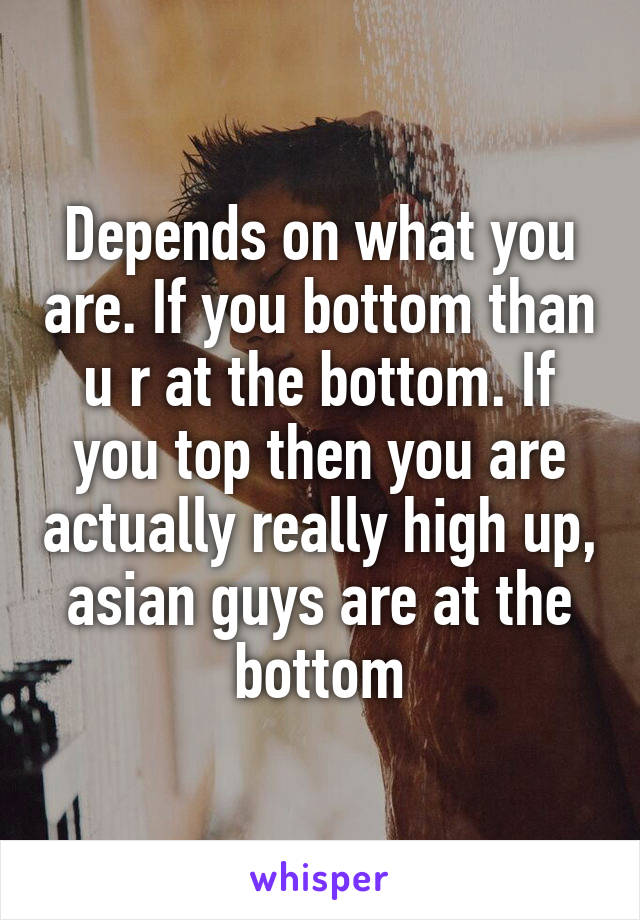 Depends on what you are. If you bottom than u r at the bottom. If you top then you are actually really high up, asian guys are at the bottom