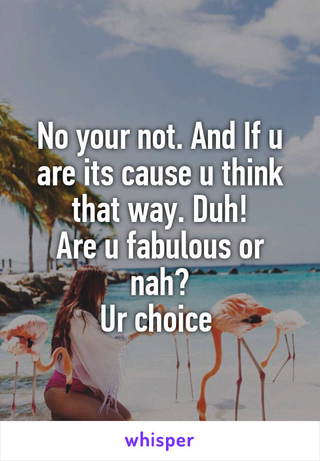 No your not. And If u are its cause u think that way. Duh!
Are u fabulous or nah?
Ur choice 