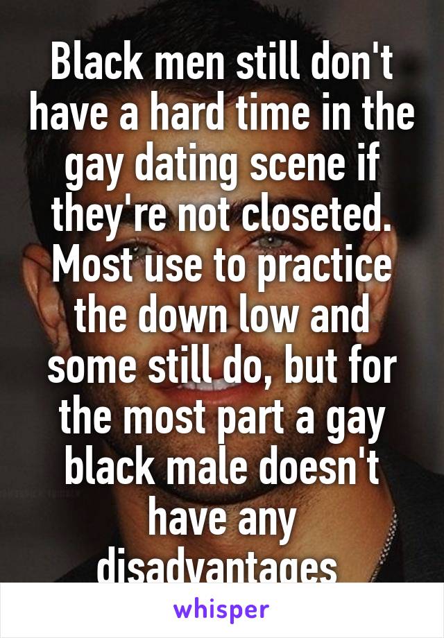 Black men still don't have a hard time in the gay dating scene if they're not closeted. Most use to practice the down low and some still do, but for the most part a gay black male doesn't have any disadvantages 