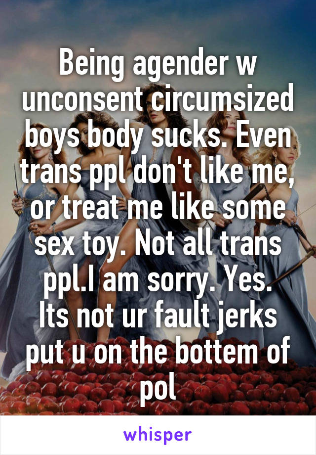 Being agender w unconsent circumsized boys body sucks. Even trans ppl don't like me, or treat me like some sex toy. Not all trans ppl.I am sorry. Yes.
Its not ur fault jerks put u on the bottem of pol