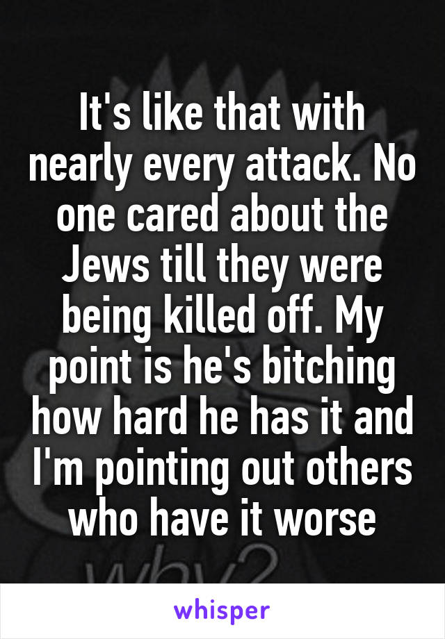 It's like that with nearly every attack. No one cared about the Jews till they were being killed off. My point is he's bitching how hard he has it and I'm pointing out others who have it worse