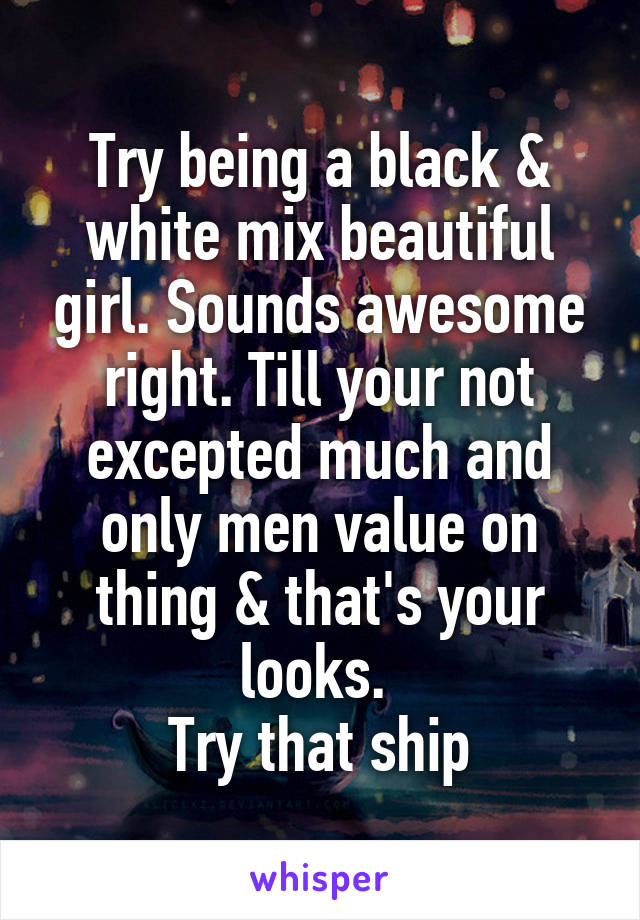 Try being a black & white mix beautiful girl. Sounds awesome right. Till your not excepted much and only men value on thing & that's your looks. 
Try that ship