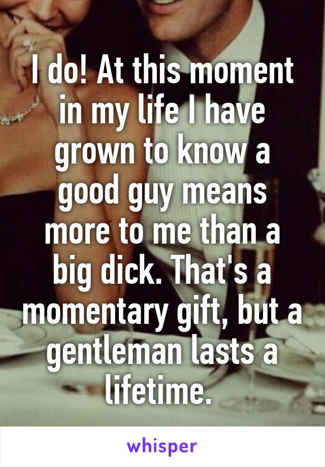 I do! At this moment in my life I have grown to know a good guy means more to me than a big dick. That's a momentary gift, but a gentleman lasts a lifetime. 