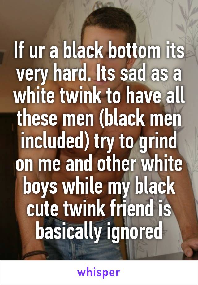 If ur a black bottom its very hard. Its sad as a white twink to have all these men (black men included) try to grind on me and other white boys while my black cute twink friend is basically ignored