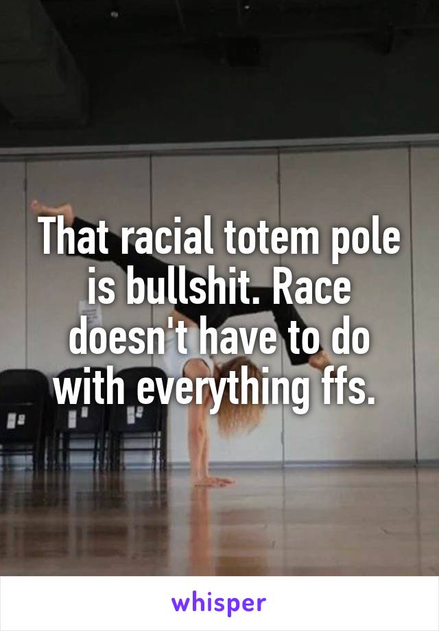 That racial totem pole is bullshit. Race doesn't have to do with everything ffs. 