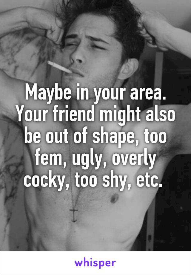 Maybe in your area. Your friend might also be out of shape, too fem, ugly, overly cocky, too shy, etc. 