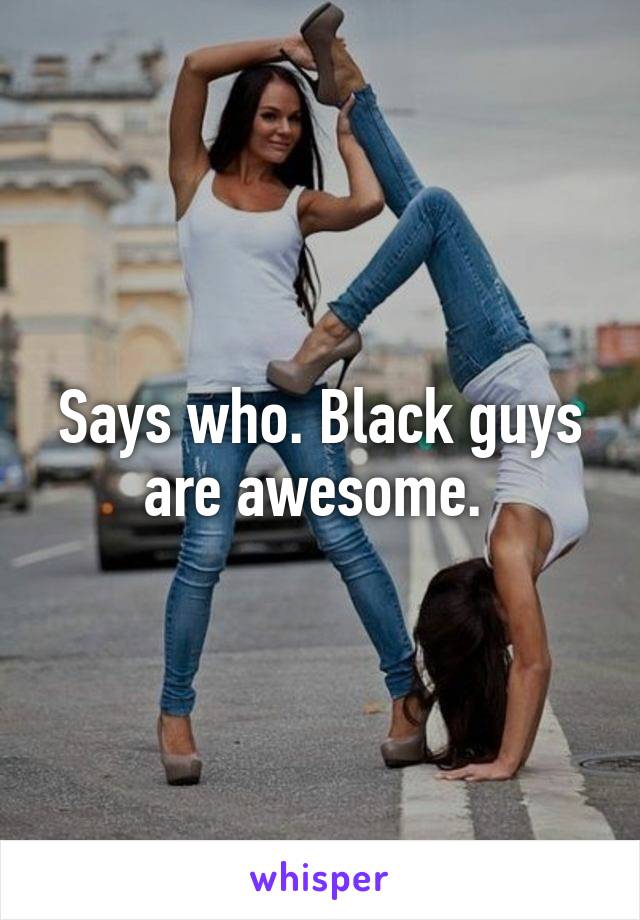 Says who. Black guys are awesome. 