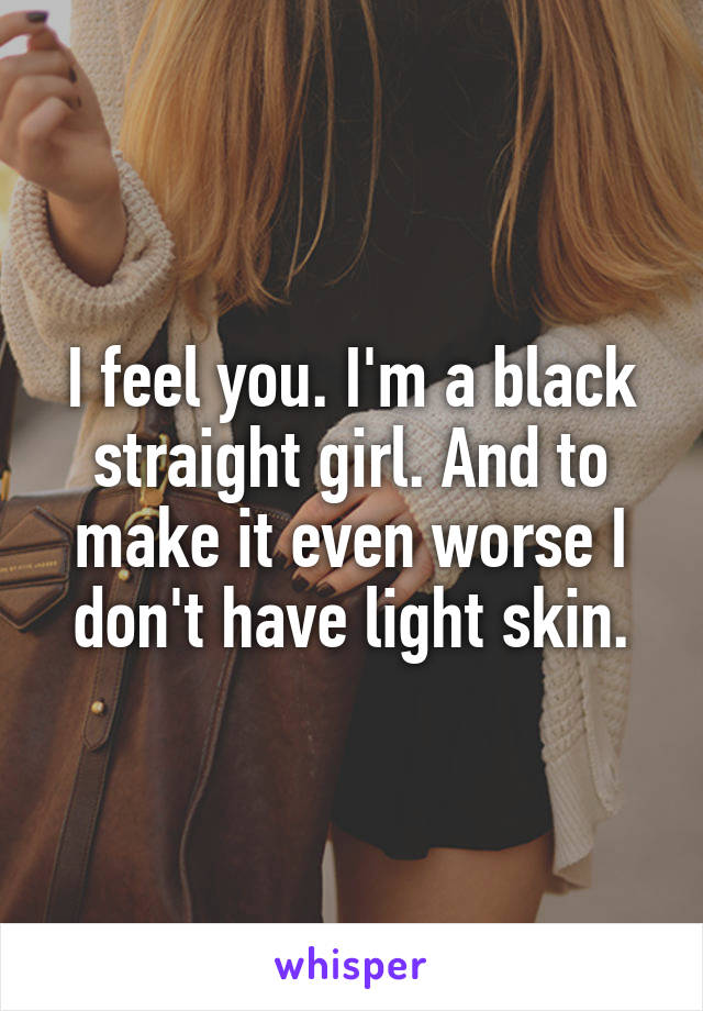 I feel you. I'm a black straight girl. And to make it even worse I don't have light skin.