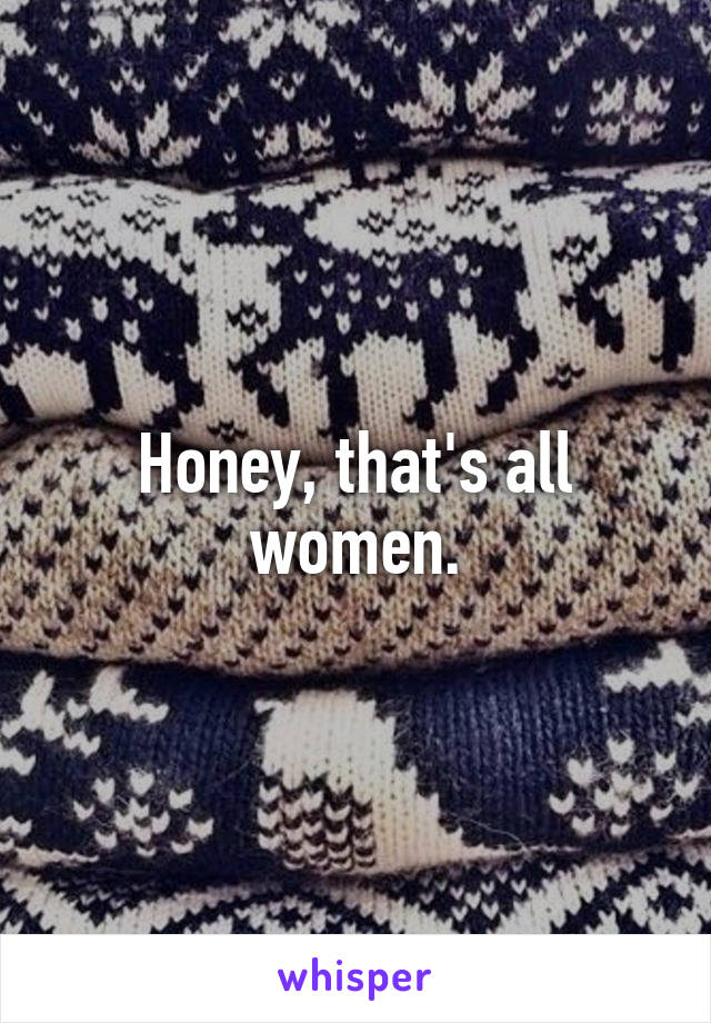 Honey, that's all women.