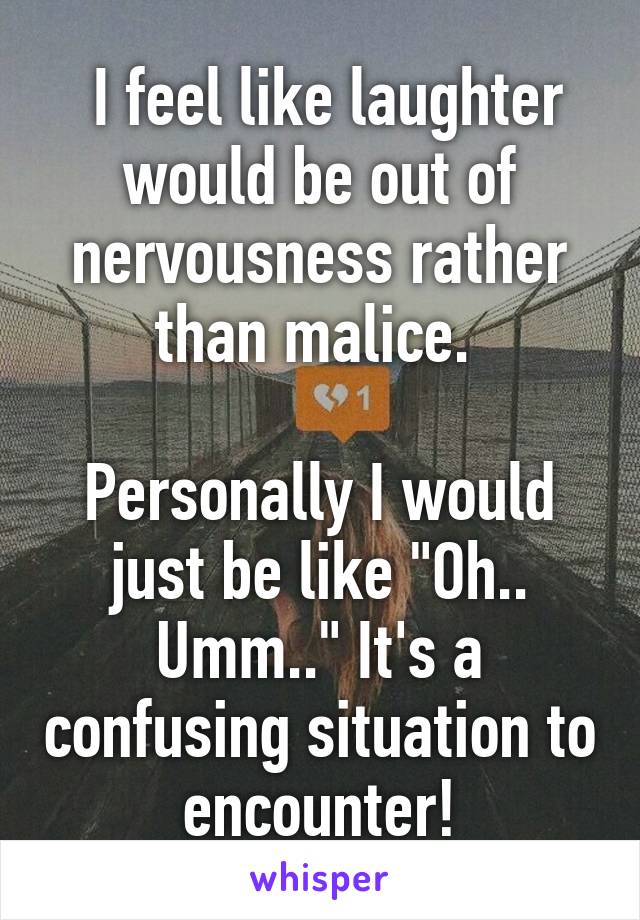  I feel like laughter would be out of nervousness rather than malice. 

Personally I would just be like "Oh.. Umm.." It's a confusing situation to encounter!