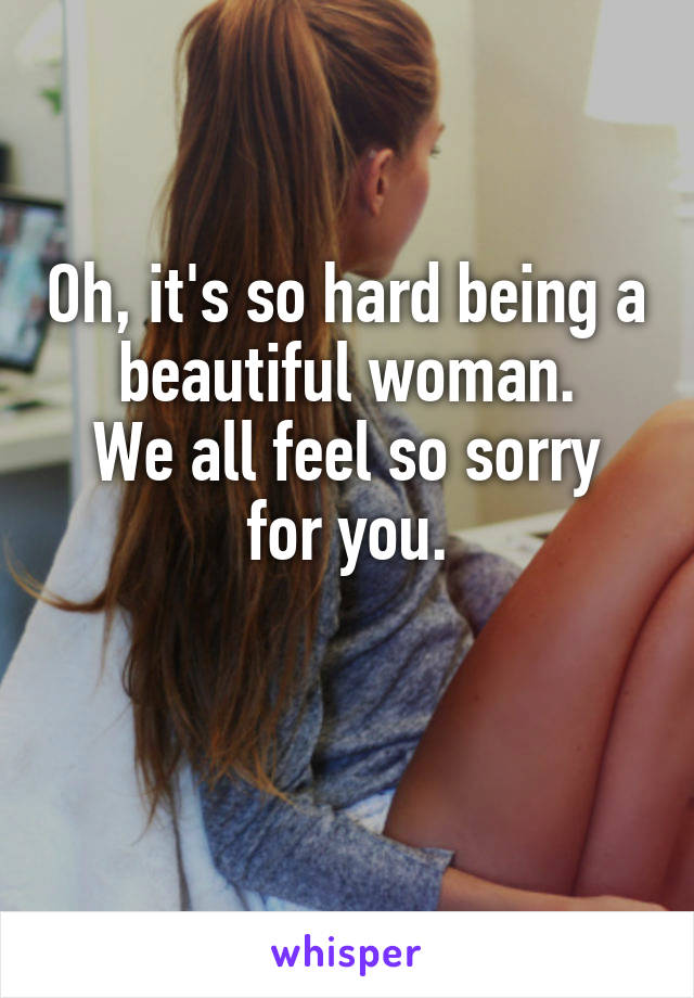 Oh, it's so hard being a beautiful woman.
We all feel so sorry for you.

