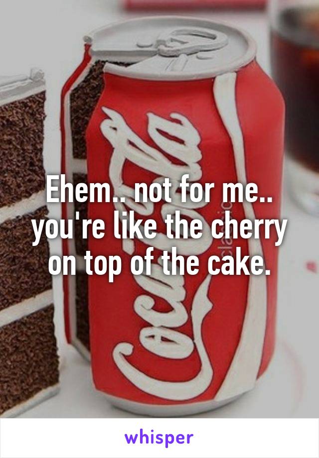 Ehem.. not for me.. you're like the cherry on top of the cake.