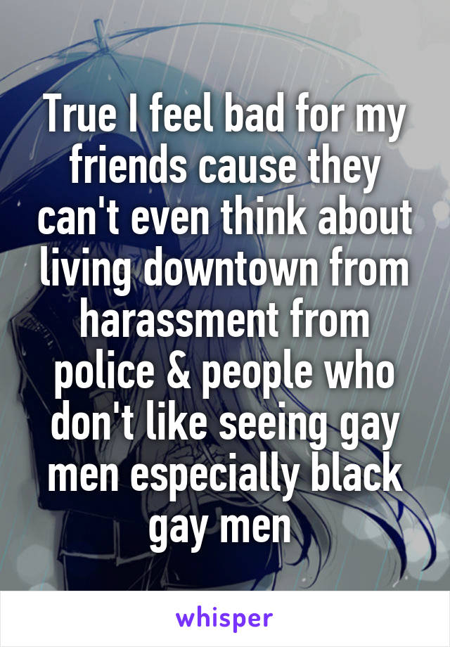 True I feel bad for my friends cause they can't even think about living downtown from harassment from police & people who don't like seeing gay men especially black gay men 