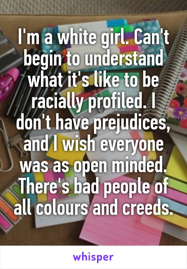 I'm a white girl. Can't begin to understand what it's like to be racially profiled. I don't have prejudices, and I wish everyone was as open minded. There's bad people of all colours and creeds. 