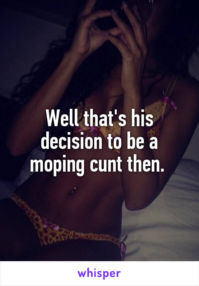 Well that's his decision to be a moping cunt then. 