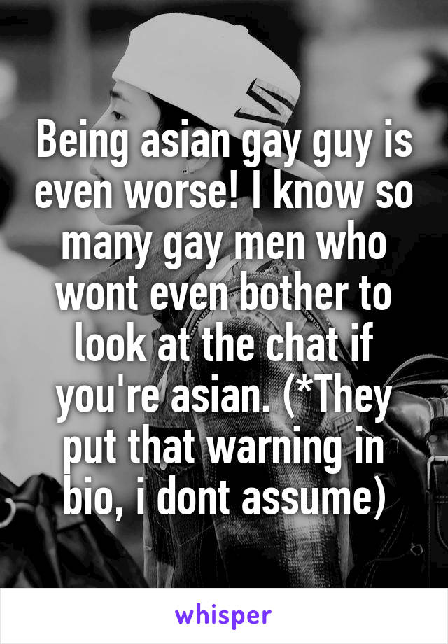 Being asian gay guy is even worse! I know so many gay men who wont even bother to look at the chat if you're asian. (*They put that warning in bio, i dont assume)