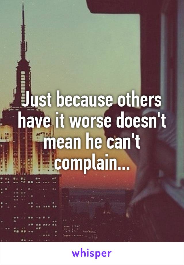 Just because others have it worse doesn't mean he can't complain...