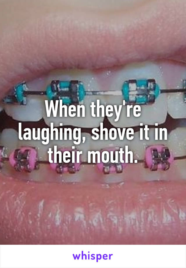 When they're laughing, shove it in their mouth.