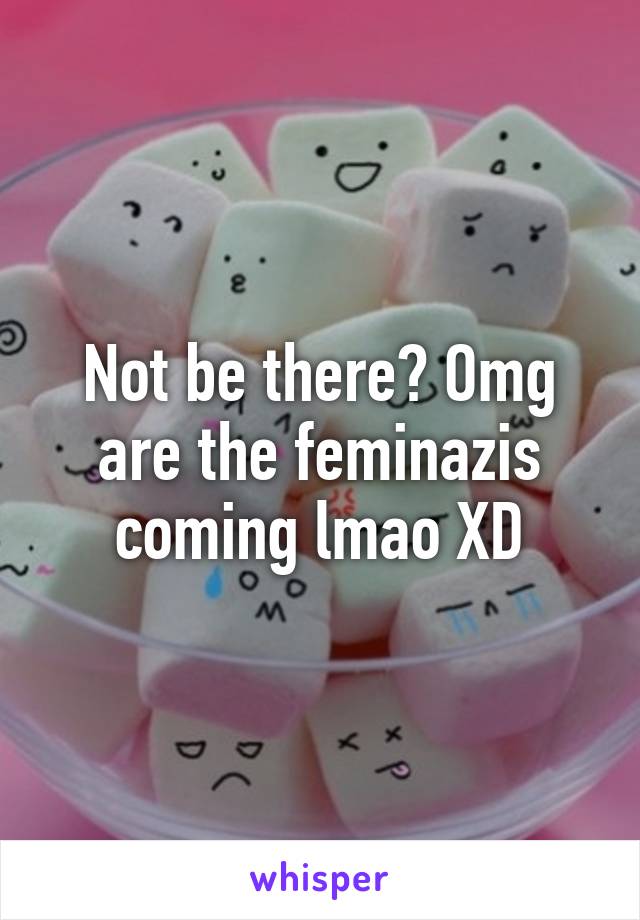 Not be there? Omg are the feminazis coming lmao XD