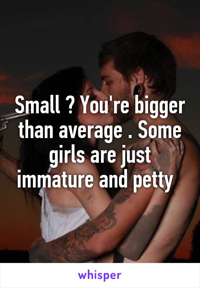 Small ? You're bigger than average . Some girls are just immature and petty  