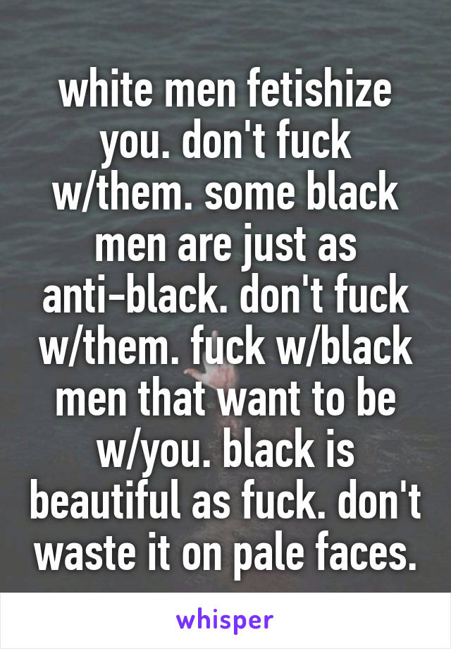 white men fetishize you. don't fuck w/them. some black men are just as anti-black. don't fuck w/them. fuck w/black men that want to be w/you. black is beautiful as fuck. don't waste it on pale faces.