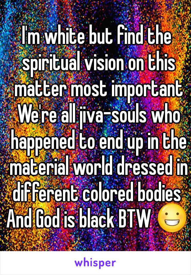 I'm white but find the spiritual vision on this matter most important We're all jiva-souls who happened to end up in the material world dressed in different colored bodies 
And God is black BTW 😀